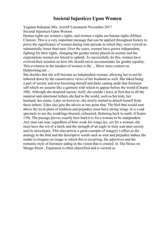 Societal Injustices Upon Women
Yagulan Srikumar Mrs. JostAP Literature6 November 2017
Societal Injustices Upon Women
Human rights are women s rights, and women s rights are human rights (Hillary
Clinton). This is a very important message that can be applied throughout history to
prove the significance of women during time periods in which they were viewed as
substantially lesser than men. Over the years, women have grown independent,
fighting for their rights, changing the gender norms placed on society and the
expectations women are forced to uphold. To successfully do this, women have
evolved their mindset on how life should run to accommodate for gender equality.
This evolution in the mindset of women is the ... Show more content on
Helpwriting.net ...
She decides that she will become an independent woman, allowing her to not be
tethered down by the conservative views of her husband as well. She faked being
a part of society and was becoming herself and daily casting aside that fictitious
self which we assume like a garment with which to appear before the world (Chopin
108). Although she despised society itself, she couldn t leave at first due to all the
material and emotional tethers she had to the world, such as her kids, her
husband, her estate. Later on however, she slowly started to detach herself from
these tethers. Edna also gets the advice at one point that, The bird that would soar
above the level plain of tradition and prejudice must have strong wings. It is a sad
spectacle to see the weaklings bruised, exhausted, fluttering back to earth. (Chopin
138). The passage proves exactly how hard it is for a woman to be independent.
Any man can soar, regardless of how weak his wings are, yet for a woman, she
must have the wit of a hawk and the strength of an eagle to truly soar past society
and its stereotypes. This also proves a great example of imagery s effect as the
analogy to the bird and the descriptive words such as soar and prejudice induce the
reader to imagine an image in which this is occurring, the adjectives and the
romantic style of literature aiding in the vision that is created. In The House on
Mango Street , Esperanza is often objectified and is viewed as
 