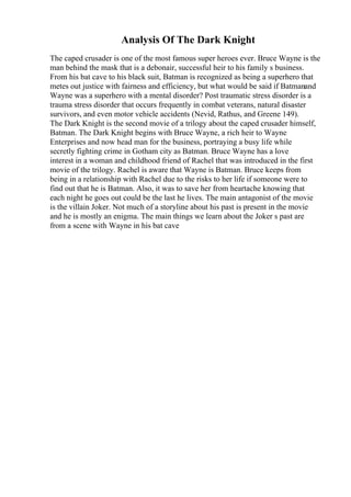 Analysis Of The Dark Knight
The caped crusader is one of the most famous super heroes ever. Bruce Wayne is the
man behind the mask that is a debonair, successful heir to his family s business.
From his bat cave to his black suit, Batman is recognized as being a superhero that
metes out justice with fairness and efficiency, but what would be said if Batmanand
Wayne was a superhero with a mental disorder? Post traumatic stress disorder is a
trauma stress disorder that occurs frequently in combat veterans, natural disaster
survivors, and even motor vehicle accidents (Nevid, Rathus, and Greene 149).
The Dark Knight is the second movie of a trilogy about the caped crusader himself,
Batman. The Dark Knight begins with Bruce Wayne, a rich heir to Wayne
Enterprises and now head man for the business, portraying a busy life while
secretly fighting crime in Gotham city as Batman. Bruce Wayne has a love
interest in a woman and childhood friend of Rachel that was introduced in the first
movie of the trilogy. Rachel is aware that Wayne is Batman. Bruce keeps from
being in a relationship with Rachel due to the risks to her life if someone were to
find out that he is Batman. Also, it was to save her from heartache knowing that
each night he goes out could be the last he lives. The main antagonist of the movie
is the villain Joker. Not much of a storyline about his past is present in the movie
and he is mostly an enigma. The main things we learn about the Joker s past are
from a scene with Wayne in his bat cave
 