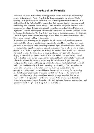 Paradox of the Republic
Paradoxes are ideas that seem to be in opposition to one another but are mutually
needed to function. In Plato s Republic he discusses several paradoxes. While
reading The Republic we can see which side of these paradoxes Plato favors. We
find which side he feels should be stressed so that we may live in a reasonable and
safe society and be better human beings. There are three categories in which these
paradoxes have been divided into: ethical, metaphysical and political. Plato was a
legendary Athenian philosopher. His main influence was his teacher, Socrates, whom
he thought died unjustly. The Republic was written in dialogues narrated by Socrates.
These dialogues were Socrates teachings as best Plato could remember them. His...
Show more content on Helpwriting.net ...
When Plato was thinking out his Republic he felt society took president over the
individual. The whole is greater than it s parts , he said. However, Plato also said,
you need to balance the order of society with the rights of the individual. Plato felt
in a natural state people would war against on another. That is why a civil or social
contract is needed to keep man from killing one another. Man would then enter into
this social contract for protection, to trade goods and services with others and
simply to have their needs taken care of. For this social contract to be successful
each individual must have a responsibility and an obligation to his fellow man and
follow the rules of the contract. In this way the individual will gain but society
will prevail. It is a give and take proposition. People are working for the benefit of
society and individuals benefit from working for the society. Plato wanted to set
up an interdependent society where we would service one another with
competence, where each one would better themselves by working for the society
and fulfilling different needs. Everyone would be working for the betterment of
society and thereby helping themselves. We are stronger together than we are
individually. In the paradox of order and change, Plato favors order. In Plato s
Republic he speaks of a specific social order and feels that there are absolute laws and
reasons without exceptions to keep that order. He feels
 