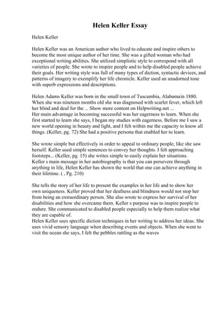 Helen Keller Essay
Helen Keller
Helen Keller was an American author who lived to educate and inspire others to
become the most unique author of her time. She was a gifted woman who had
exceptional writing abilities. She utilized simplistic style to correspond with all
varieties of people. She wrote to inspire people and to help disabled people achieve
their goals. Her writing style was full of many types of diction, syntactic devices, and
patterns of imagery to exemplify her life chronicle. Keller used an unadorned tone
with superb expressions and descriptions.
Helen Adams Keller was born in the small town of Tuscumbia, Alabamain 1880.
When she was nineteen months old she was diagnosed with scarlet fever, which left
her blind and deaf for the ... Show more content on Helpwriting.net ...
Her main advantage in becoming successful was her eagerness to learn. When she
first started to learn she says, I began my studies with eagerness. Before me I saw a
new world opening in beauty and light, and I felt within me the capacity to know all
things. (Keller, pg. 72) She had a positive persona that enabled her to learn.
She wrote simple but effectively in order to appeal to ordinary people, like she saw
herself. Keller used simple sentences to convey her thoughts. I felt approaching
footsteps... (Keller, pg. 15) she writes simple to easily explain her situations.
Keller s main message in her autobiography is that you can persevere through
anything in life, Helen Keller has shown the world that one can achieve anything in
their lifetime. ( , Pg. 210)
She tells the story of her life to present the examples in her life and to show her
own uniqueness. Keller proved that her deafness and blindness would not stop her
from being an extraordinary person. She also wrote to express her survival of her
disabilities and how she overcame them. Keller s purpose was to inspire people to
endure. She communicated to disabled people especially to help them realize what
they are capable of.
Helen Keller uses specific diction techniques in her writing to address her ideas. She
uses vivid sensory language when describing events and objects. When she went to
visit the ocean she says, I felt the pebbles rattling as the waves
 