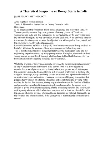 A Theoretical Perspective on Dowry Deaths in India
jectRESEARCH METHODLOGY
Area: Rights of women in India
Topic: A Theoretical Perspective on Dowry Deaths in India
Objectives:
a) To understand the concept of dowry as has originated and evolved in India. b)
To conceptualize modern day consequences of dowry system. c) To refer to
various laws in India and find out reasons for ineffectuality. d) To analyze the trend
lay down in this regard by way of various judicial decisions. e) To critically analyze
the reasons for divergence between the object of law with regard to dowry death and
the practice evolved by judicial precedents.
Research questions: a) What is dowry? b) How has the concept of dowry evolved in
India? c) What are the various ... Show more content on Helpwriting.net ...
This is the shocking reality of the contemporary dowry marriage in India and the
frightening experience faced by many young women. Each year, thousands of these
young women are murdered, through what has been dubbed bride burnings ,[4] by
husbands and in laws seeking increased dowry demands.
While the practice of dowry is commonly perceived by the international community
as one of Indian custom and culture, in its current form it is more accurately
described as a social phenomenon believed to bestow a greater social status upon
the recipient. Originally designed to be a gift given out of affection at the time of a
daughter s marriage, today the dowry system has turned into a perverted version of
an ancient and respected custom. It has now become an obligatory transaction that
places a heavy impact on a family s financial and social status and a young wife s
welfare. In the last four decades, dowry negotiations between the families of brides
and grooms have escalated into continuing demands even after the agreed upon
amount is given. Even more disquieting are the increasing numbers and the ways in
which young wives are killed when their husbands and in laws are dissatisfied with
the amount of dowry given or when additional demands are not met. Frequently, as
the violence and abuse escalates, if the young wife is not murdered she is driven to
commit
 