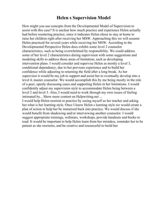 Helen s Supervision Model
How might you use concepts from the Developmental Model of Supervision to
assist with this case? It is unclear how much practice and experience Helen actually
had before reentering practice, since it indicates Helen chose to stay at home to
raise her children right after receiving her MSW. Approaching this we will assume
Helen practiced for several years while receiving her MSW. According to the
Developmental Perspective Helen does exhibit some level 2 counselor
characteristics, such as being overwhelmed by responsibility. We could address
some of her level 2 characteristics during supervision with some suggestions and
modeling skills to address those areas of limitation, such as developing
intervention plans. I would consider and supervise Helen as mostly a level 3,
conditional dependency, due to her previous experience and to build her
confidence while adjusting to returning the field after a long break. As her
supervisor it would be my job to support and assist her to eventually develop into a
level 4, master counselor. We would accomplish this by me being mostly in the role
of a peer, openly discussing cases and supporting Helen in her limitations. I would
confidently adjust my supervision style to accommodate Helen being between a
level 2 and level 3. Also, I would need to work through my own issues of feeling
intimated by... Show more content on Helpwriting.net ...
I would help Helen reorient to practice by seeing myself as her teacher and asking
her what is her learning style. Once I know Helen s learning style we would create a
plan of action to help her be immersed back into practice. We would discuss if she
would benefit from shadowing and/or interviewing another counselor. I would
suggest appropriate trainings, webinars, workshops, provide handouts and books to
read. It would be important to help Helen learn from her mistakes, reminder her to be
patient as she reorients, and be creative and resourceful to build her
 