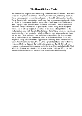 The Hero Of Jesus Christ
It is common for people to have a hero they admire and strive to be like. Often these
heroes are people such as athletes, celebrities, world leaders, and family members.
These ordinary people become heroes because of desirable attributes they exhibit.
These characteristics are ones that people can relate to, characteristics that give birth
to a desire to elevate oneself to be a heroto others. Such is my hero. My hero was
born long ago to two devoted parents that loved him dearly. Life was not easy for
him or his family; nevertheless, he grew up and became strong. Even though he
was the son of a lowly carpenter, he learned of his divine calling and rose to the
challenge that came with the call. The challenges that afflicted him in his life molded
him into the hero I see him to be. He is JesusChrist, a man with amazing attributes
and my hero. Christ had many great and marvelous attributes. He lived his entire
life by these attributes and encouraged others to develop these same values. He
magnified a way for others to find happiness and meaning. These attributes are the
reason Jesus Christ is my hero. One of Christ s greatest attributes is love. He loved
everyone. He loved the poor, the wealthy, the young, and the old. Through his
example, people around him felt more inclined to love. When an individual is filled
with love, they develop a strong desire to serve others. People sacrifice time and
resources to serve others less fortunate then themselves without thinking
 
