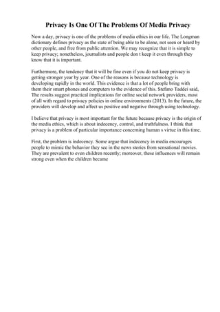 Privacy Is One Of The Problems Of Media Privacy
Now a day, privacy is one of the problems of media ethics in our life. The Longman
dictionary defines privacy as the state of being able to be alone, not seen or heard by
other people, and free from public attention. We may recognize that it is simple to
keep privacy; nonetheless, journalists and people don t keep it even through they
know that it is important.
Furthermore, the tendency that it will be fine even if you do not keep privacy is
getting stronger year by year. One of the reasons is because technology is
developing rapidly in the world. This evidence is that a lot of people bring with
them their smart phones and computers to the evidence of this. Stefano Taddei said,
The results suggest practical implications for online social network providers, most
of all with regard to privacy policies in online environments (2013). In the future, the
providers will develop and affect us positive and negative through using technology.
I believe that privacy is most important for the future because privacy is the origin of
the media ethics, which is about indecency, control, and truthfulness. I think that
privacy is a problem of particular importance concerning human s virtue in this time.
First, the problem is indecency. Some argue that indecency in media encourages
people to mimic the behavior they see in the news stories from sensational movies.
They are prevalent to even children recently; moreover, these influences will remain
strong even when the children became
 