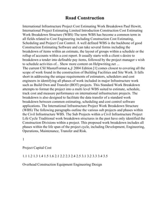 Road Construction
International Infrastructure Project Cost Estimating Work Breakdown Paul Hewitt,
International Project Estimating Limited Introduction Construction Cost Estimating
Work Breakdown Structure (WBS) The term WBS has become a common term in
all fields related to Cost Engineering including Construction Cost Estimating,
Scheduling and Project Cost Control. A well defined WBS is the backbone of good
Construction Estimating Software and can take several forms including the
breakdown of items within an estimate, the layout of groups within a schedule or the
rollup of accounts within a cost report. It usually starts with a client s desire to
breakdown a tender into definable pay items, followed by the project manager s wish
to schedule activities of... Show more content on Helpwriting.net ...
The current CSI MasterFormat в„ў 2004 Edition [1] comes closest to covering all the
scope of work found in the construction of Building Facilities and Site Work. It falls
short in addressing the unique requirements of estimators, schedulers and cost
engineers in identifying all phases of work included in major Infrastructure work
such as Build Own and Transfer (BOT) projects. This Standard Work Breakdown
attempts to format the project into a multi level WBS suited to estimate, schedule,
track cost and measure performance on international infrastructure projects. The
breakdown is also designed to facilitate the data transfer of a standard work
breakdown between common estimating, scheduling and cost control software
applications. The International Infrastructure Project Work Breakdown Structure
(WBS) The following paragraphs outline the various sub projects and phases within
the Civil Infrastructure WBS. The Sub Projects within a Civil Infrastructure Project
Life Cycle Traditional work breakdown structures in the past have only identified the
Construction Divisions within a project. This proposed work breakdown includes all
phases within the life span of the project cycle, including Development, Engineering,
Operations, Maintenance, Transfer and Risk.
1
Project Capital Cost
1.1 1.2 1.3 1.4 1.5 1.6 2.1 2.2 2.3 2.4 2.5 3.1 3.2 3.3 3.4 3.5
Overhead Construction Equipment Engineering Design
 