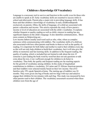 Children s Knowledge Of Vocabulary
Language is a necessary tool to survive and function in this world, even for those who
are unable to speak at all. Early vocabulary skills are essential to success while in
school and afterwards. Parents play a major role in providing language skills. It has
been said that children s knowledge of vocabulary in early childhooddepends
exclusively on parents. Often, the skills of language, of a child are associated with
parent s education and income. This article expounds the study of how parent s
income or level of education are associated with the child s vocabulary. It explains
whether frequent or quality reading as well as child s interest in reading has any
significant impacts on the child s language. It also identifies communication... Show
more content on Helpwriting.net ...
Low income fathers usually used word such as who, what, where as complex
sentences while communicating with toddlers. The vocabulary skills of a child are
also associated with how often parents read books to them as well as the quality of
reading. It is important for both father and mother to read to their children every day
as this will not only help children to build their vocabulary, but it will also give the
ability to memories and fast learning skills. In addition to the frequent reading, the
quality of reading, which is included but not limited to talk about the text. If
someone is just reading the book word by word but does not ask questions or talk
extra about the text, it isn t sufficient enough for children to do better in
vocabulary. Thus both, the quality and frequent reading are far reaching aspects
for the growth of vocabulary among children. In this study of longitudinal
contributions to children s vocabulary, 26 Latino and 35 African American parents
and their toddlers were selected mainly based on their low income. Out of 61
families only 19% speak Spanish at home. The starting age of toddlers was 24
months. They were given one bag of books and two bags with toys and asked to
engage their children for ten minutes with each bag. This study was measured by how
often parents read to their children. The vocabulary assessment occurred when these
children were from the age of
 