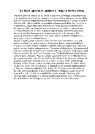 The Skills Approach Analysis of Angela Merkel Essay
The skills approach focuses on the ability to use one s knowledge and competencies
to accomplish a set of goals and objectives. In terms of these competencies, the skills
approach identifies three particular competencies that are related to strong leadership
which include: technical skills, human skills, and conceptual skills. In terms of these
competencies, Angela Merkelhas demonstrated strong qualities, made influential
decisions, been elected through a public election process, and received numerous
accolades that indicate she has a high level of proficiency and effectiveness in all
three aforementioned competencies associated with the skills approach. The
leadership competency of technical skill can be defined as the knowledge about...
Show more content on Helpwriting.net ...
Related to politics, high conceptual skills involves begin about to use ideas and
policies to effectively guide a nation to future goals. Further, conceptual skills in
politics necessitate a need to be able to be able to effectively explain these ideas and
policies to other leaders and constituents. Chancellor Merkel displays high conceptual
skills, as exhibited by her current involvement in trying to alleviate the European debt
crisis. As noted in the New York Times recently, The Federal Constitutional Court in
Germany gave Chancellor Angela Merkel a significant victory on Wednesday in her
bid to master the debt crisis that has buffeted the Continent for years and endangered
its common currency, granting approval to one of the main pillars of her strategy
(Kulish). Further, Merkel possess the ability to explain her ideas effectively, which
can be show by her heavy involvement in negotiations for different debt relief plans
in this year s G8 summit (Rinke). Also, Lastly, the final competency identified by
the skills approach is human skills, which are the knowledge about, and ability to
work with people. Further, these skills help a leader to work effectively with
follower, peers, and superiors to accomplish the organizations goals (Northouse, pg
45). A democratic political system such as Germany s necessitates the need
 