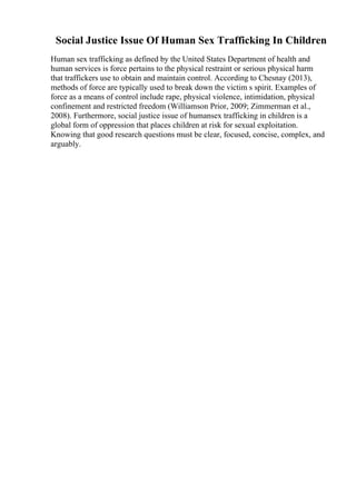 Social Justice Issue Of Human Sex Trafficking In Children
Human sex trafficking as defined by the United States Department of health and
human services is force pertains to the physical restraint or serious physical harm
that traffickers use to obtain and maintain control. According to Chesnay (2013),
methods of force are typically used to break down the victim s spirit. Examples of
force as a means of control include rape, physical violence, intimidation, physical
confinement and restricted freedom (Williamson Prior, 2009; Zimmerman et al.,
2008). Furthermore, social justice issue of humansex trafficking in children is a
global form of oppression that places children at risk for sexual exploitation.
Knowing that good research questions must be clear, focused, concise, complex, and
arguably.
 