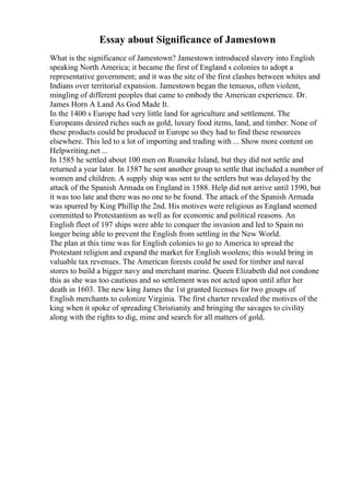 Essay about Significance of Jamestown
What is the significance of Jamestown? Jamestown introduced slavery into English
speaking North America; it became the first of England s colonies to adopt a
representative government; and it was the site of the first clashes between whites and
Indians over territorial expansion. Jamestown began the tenuous, often violent,
mingling of different peoples that came to embody the American experience. Dr.
James Horn A Land As God Made It.
In the 1400 s Europe had very little land for agriculture and settlement. The
Europeans desired riches such as gold, luxury food items, land, and timber. None of
these products could be produced in Europe so they had to find these resources
elsewhere. This led to a lot of importing and trading with ... Show more content on
Helpwriting.net ...
In 1585 he settled about 100 men on Roanoke Island, but they did not settle and
returned a year later. In 1587 he sent another group to settle that included a number of
women and children. A supply ship was sent to the settlers but was delayed by the
attack of the Spanish Armada on England in 1588. Help did not arrive until 1590, but
it was too late and there was no one to be found. The attack of the Spanish Armada
was spurred by King Phillip the 2nd. His motives were religious as England seemed
committed to Protestantism as well as for economic and political reasons. An
English fleet of 197 ships were able to conquer the invasion and led to Spain no
longer being able to prevent the English from settling in the New World.
The plan at this time was for English colonies to go to America to spread the
Protestant religion and expand the market for English woolens; this would bring in
valuable tax revenues. The American forests could be used for timber and naval
stores to build a bigger navy and merchant marine. Queen Elizabeth did not condone
this as she was too cautious and so settlement was not acted upon until after her
death in 1603. The new king James the 1st granted licenses for two groups of
English merchants to colonize Virginia. The first charter revealed the motives of the
king when it spoke of spreading Christianity and bringing the savages to civility
along with the rights to dig, mine and search for all matters of gold,
 