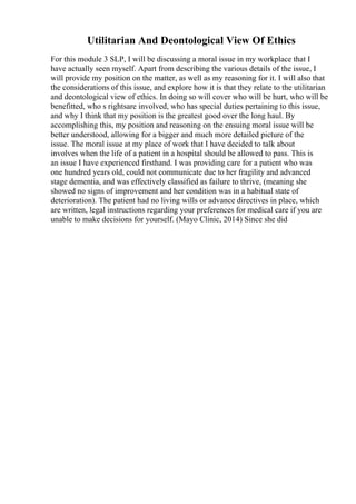 Utilitarian And Deontological View Of Ethics
For this module 3 SLP, I will be discussing a moral issue in my workplace that I
have actually seen myself. Apart from describing the various details of the issue, I
will provide my position on the matter, as well as my reasoning for it. I will also that
the considerations of this issue, and explore how it is that they relate to the utilitarian
and deontological view of ethics. In doing so will cover who will be hurt, who will be
benefitted, who s rightsare involved, who has special duties pertaining to this issue,
and why I think that my position is the greatest good over the long haul. By
accomplishing this, my position and reasoning on the ensuing moral issue will be
better understood, allowing for a bigger and much more detailed picture of the
issue. The moral issue at my place of work that I have decided to talk about
involves when the life of a patient in a hospital should be allowed to pass. This is
an issue I have experienced firsthand. I was providing care for a patient who was
one hundred years old, could not communicate due to her fragility and advanced
stage dementia, and was effectively classified as failure to thrive, (meaning she
showed no signs of improvement and her condition was in a habitual state of
deterioration). The patient had no living wills or advance directives in place, which
are written, legal instructions regarding your preferences for medical care if you are
unable to make decisions for yourself. (Mayo Clinic, 2014) Since she did
 