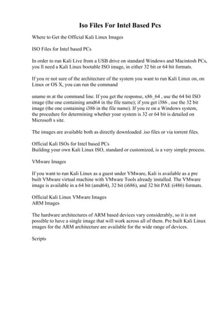Iso Files For Intel Based Pcs
Where to Get the Official Kali Linux Images
ISO Files for Intel based PCs
In order to run Kali Live from a USB drive on standard Windows and Macintosh PCs,
you ll need a Kali Linux bootable ISO image, in either 32 bit or 64 bit formats.
If you re not sure of the architecture of the system you want to run Kali Linux on, on
Linux or OS X, you can run the command
uname m at the command line. If you get the response, x86_64 , use the 64 bit ISO
image (the one containing amd64 in the file name); if you get i386 , use the 32 bit
image (the one containing i386 in the file name). If you re on a Windows system,
the procedure for determining whether your system is 32 or 64 bit is detailed on
Microsoft s site.
The images are available both as directly downloaded .iso files or via torrent files.
Official Kali ISOs for Intel based PCs
Building your own Kali Linux ISO, standard or customized, is a very simple process.
VMware Images
If you want to run Kali Linux as a guest under VMware, Kali is available as a pre
built VMware virtual machine with VMware Tools already installed. The VMware
image is available in a 64 bit (amd64), 32 bit (i686), and 32 bit PAE (i486) formats.
Official Kali Linux VMware Images
ARM Images
The hardware architectures of ARM based devices vary considerably, so it is not
possible to have a single image that will work across all of them. Pre built Kali Linux
images for the ARM architecture are available for the wide range of devices.
Scripts
 