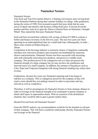 Nantucket Nectars
Nantucket Nectars
Tom Scott and Tom First started Allserve, a floating convenience store serving boats
in the Nantucket Harbour during their summer holidays in college. After graduation,
during the winter of 1990, First recreated a peach fruit juice drink that he came
across in Spain and started a side business selling fresh juice. Everyone loved the
product and they went on to open the Allserve General Store on Nantucket s Straight
Wharf. They named the fruit juice Nantucket Nectars .
Scott and First invested their collective life savings of about $17,000 to contract a
bottler and finance inventory in the first two years. The next two years saw them
operating in an undercapitalized state on a small bank loan. Subsequently, in order ...
Show more content on Helpwriting.net ...
Threat
Competition in the beverage industry is extremely intense. Competitors continually
introduce new innovative products and consumers are bombarded by numerous
choices and promotions. Nantucket Nectars has been successful with increasing
sales and continually innovating new products, and grown to a middle sized
company. This position proves to be a dangerous one as it does not possess the
financial strength of a large company but yet may not have the nimbleness and
innovativeness of a small company. In addition, the entrance of big players such as
Coke, Pepsi and Tropicana (Seagram) with strong financial standing may reduce their
revenue.
Furthermore, the past few years saw Nantucket maturing and it has begun to
stabilize as a company. This is a dangerous period for the company as they will
reach a crisis should they not undergo renewal in order to rejuvenate and stay
relevant as well as competitive.
Therefore, it will be advantageous for Nantucket Nectars to form strategic alliance in
order to leverage on the financial strength of its counterpart or parent company to
obtain shelf space in supermarket chains. With an extension of the distribution
channels, they would be able to gain a greater market share.
Should First and Scott sell Nantucket Nectars?
From the SWOT analysis, my recommendation would be for the founders to sell part
of their company. This will form a symbiotic relationship whereby Nantucket Nectars
can leverage on the financial
 