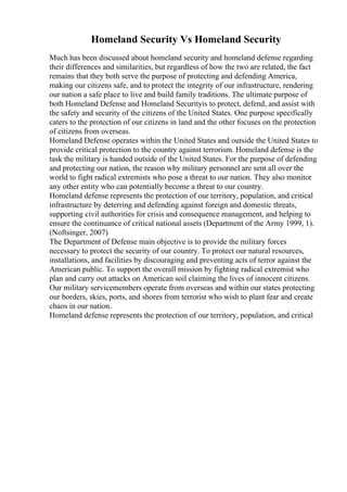 Homeland Security Vs Homeland Security
Much has been discussed about homeland security and homeland defense regarding
their differences and similarities, but regardless of how the two are related, the fact
remains that they both serve the purpose of protecting and defending America,
making our citizens safe, and to protect the integrity of our infrastructure, rendering
our nation a safe place to live and build family traditions. The ultimate purpose of
both Homeland Defense and Homeland Securityis to protect, defend, and assist with
the safety and security of the citizens of the United States. One purpose specifically
caters to the protection of our citizens in land and the other focuses on the protection
of citizens from overseas.
Homeland Defense operates within the United States and outside the United States to
provide critical protection to the country against terrorism. Homeland defense is the
task the military is handed outside of the United States. For the purpose of defending
and protecting our nation, the reason why military personnel are sent all over the
world to fight radical extremists who pose a threat to our nation. They also monitor
any other entity who can potentially become a threat to our country.
Homeland defense represents the protection of our territory, population, and critical
infrastructure by deterring and defending against foreign and domestic threats,
supporting civil authorities for crisis and consequence management, and helping to
ensure the continuance of critical national assets (Department of the Army 1999, 1).
(Noftsinger, 2007)
The Department of Defense main objective is to provide the military forces
necessary to protect the security of our country. To protect our natural resources,
installations, and facilities by discouraging and preventing acts of terror against the
American public. To support the overall mission by fighting radical extremist who
plan and carry out attacks on American soil claiming the lives of innocent citizens.
Our military servicemembers operate from overseas and within our states protecting
our borders, skies, ports, and shores from terrorist who wish to plant fear and create
chaos in our nation.
Homeland defense represents the protection of our territory, population, and critical
 