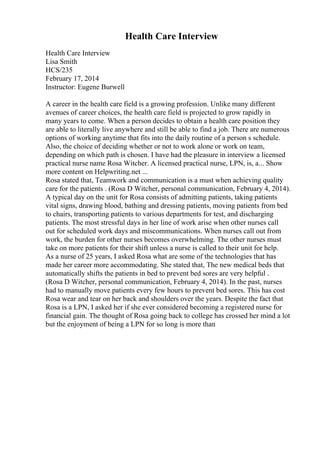 Health Care Interview
Health Care Interview
Lisa Smith
HCS/235
February 17, 2014
Instructor: Eugene Burwell
A career in the health care field is a growing profession. Unlike many different
avenues of career choices, the health care field is projected to grow rapidly in
many years to come. When a person decides to obtain a health care position they
are able to literally live anywhere and still be able to find a job. There are numerous
options of working anytime that fits into the daily routine of a person s schedule.
Also, the choice of deciding whether or not to work alone or work on team,
depending on which path is chosen. I have had the pleasure in interview a licensed
practical nurse name Rosa Witcher. A licensed practical nurse, LPN, is, a... Show
more content on Helpwriting.net ...
Rosa stated that, Teamwork and communication is a must when achieving quality
care for the patients . (Rosa D Witcher, personal communication, February 4, 2014).
A typical day on the unit for Rosa consists of admitting patients, taking patients
vital signs, drawing blood, bathing and dressing patients, moving patients from bed
to chairs, transporting patients to various departments for test, and discharging
patients. The most stressful days in her line of work arise when other nurses call
out for scheduled work days and miscommunications. When nurses call out from
work, the burden for other nurses becomes overwhelming. The other nurses must
take on more patients for their shift unless a nurse is called to their unit for help.
As a nurse of 25 years, I asked Rosa what are some of the technologies that has
made her career more accommodating. She stated that, The new medical beds that
automatically shifts the patients in bed to prevent bed sores are very helpful .
(Rosa D Witcher, personal communication, February 4, 2014). In the past, nurses
had to manually move patients every few hours to prevent bed sores. This has cost
Rosa wear and tear on her back and shoulders over the years. Despite the fact that
Rosa is a LPN, I asked her if she ever considered becoming a registered nurse for
financial gain. The thought of Rosa going back to college has crossed her mind a lot
but the enjoyment of being a LPN for so long is more than
 