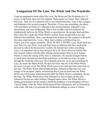 Comparison Of The Lion, The Witch And The Wardrobe
I read an imaginative book called The Lion, The Witch and The Wardrobe by C.S.
Lewis. In the book, there are four orphans. There names are Susan, Peter, Edmund
and Lucy. They live in a mansion with a very kind homeowner. Lucy is the youngest
and Edmund is the second youngest. Therefore, if Lucy says something, the others
will most likely not believe it. Edmund is the second youngest. Edmund is very
adventurous, and very kindhearted. That is how trouble comes to Edmund. He
kindheartedly believes the White Witch is a good person. He accepts food and then
that is how he is under the White Witch s control. Soon enough both Lucy and
Edmund face problems. Also, even though both of them are the youngest in the book
they play important roles. Lucy... Show more content on Helpwriting.net ...
I knew you were a great storyteller. THAT IS NOT A STORY, Lucy shouts back It is
real. Don t lie, says Peter. Lucy and Peter keep on fighting until they reached the
decision to talk to the homeowner. Luckily, the homeowner settles everything.
Lucy is an important role in story because she is the first to discover Narnia. She
also created conflict with the other siblings and persuades them to go to Narnia.
Narnia is where the setting of the story is. Edmund is the second youngest but he
is much more adventurous then Peter and Susan. As he believes Lucy, he goes
through the wardrobe with Lucy. He eventually gets lost. As he goes searching for
Lucy, he meets the White Witch. He does not know that she is the White Witch;
the most evil ruler of all. The White Witch came in her sled and with a nice look on
her face. The White Witch offered Edmund ham. Edmund at that time was very
hungry so he accepted. Again, not knowing that if you eat food from the White
Witch you will become memorized and under the White Witch s commands. He ate
the ham. The White Witch knows that Edmund is a Son of Adam so she asks
Edmund if he has any other siblings. Edmund replies three. The White Witch is
feeling great because all she needs to fulfill the prophecy is four Daughters of Eves
/ Son of Adam. After the White Witch heard all this information, she let Edmund go
with a task. The task is to persuade all of Edmunds siblings to come to Narnia
 
