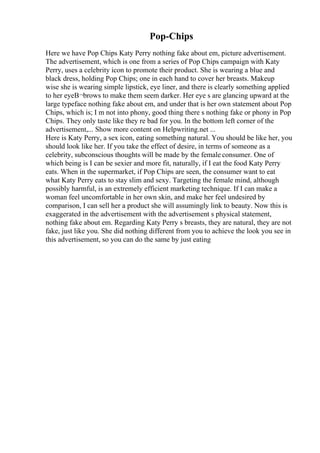 Pop-Chips
Here we have Pop Chips Katy Perry nothing fake about em, picture advertisement.
The advertisement, which is one from a series of Pop Chips campaign with Katy
Perry, uses a celebrity icon to promote their product. She is wearing a blue and
black dress, holding Pop Chips; one in each hand to cover her breasts. Makeup
wise she is wearing simple lipstick, eye liner, and there is clearly something applied
to her eyeВ¬brows to make them seem darker. Her eye s are glancing upward at the
large typeface nothing fake about em, and under that is her own statement about Pop
Chips, which is; I m not into phony, good thing there s nothing fake or phony in Pop
Chips. They only taste like they re bad for you. In the bottom left corner of the
advertisement,... Show more content on Helpwriting.net ...
Here is Katy Perry, a sex icon, eating something natural. You should be like her, you
should look like her. If you take the effect of desire, in terms of someone as a
celebrity, subconscious thoughts will be made by the female consumer. One of
which being is I can be sexier and more fit, naturally, if I eat the food Katy Perry
eats. When in the supermarket, if Pop Chips are seen, the consumer want to eat
what Katy Perry eats to stay slim and sexy. Targeting the female mind, although
possibly harmful, is an extremely efficient marketing technique. If I can make a
woman feel uncomfortable in her own skin, and make her feel undesired by
comparison, I can sell her a product she will assumingly link to beauty. Now this is
exaggerated in the advertisement with the advertisement s physical statement,
nothing fake about em. Regarding Katy Perry s breasts, they are natural, they are not
fake, just like you. She did nothing different from you to achieve the look you see in
this advertisement, so you can do the same by just eating
 