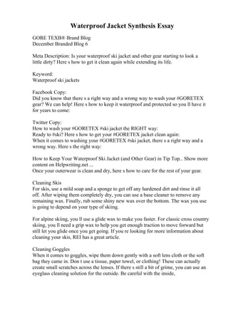 Waterproof Jacket Synthesis Essay
GORE TEXВ® Brand Blog
December Branded Blog 6
Meta Description: Is your waterproof ski jacket and other gear starting to look a
little dirty? Here s how to get it clean again while extending its life.
Keyword:
Waterproof ski jackets
Facebook Copy:
Did you know that there s a right way and a wrong way to wash your #GORETEX
gear? We can help! Here s how to keep it waterproof and protected so you ll have it
for years to come:
Twitter Copy:
How to wash your #GORETEX #ski jacket the RIGHT way:
Ready to #ski? Here s how to get your #GORETEX jacket clean again:
When it comes to washing your #GORETEX #ski jacket, there s a right way and a
wrong way. Here s the right way:
How to Keep Your Waterproof Ski Jacket (and Other Gear) in Tip Top... Show more
content on Helpwriting.net ...
Once your outerwear is clean and dry, here s how to care for the rest of your gear.
Cleaning Skis
For skis, use a mild soap and a sponge to get off any hardened dirt and rinse it all
off. After wiping them completely dry, you can use a base cleaner to remove any
remaining wax. Finally, rub some shiny new wax over the bottom. The wax you use
is going to depend on your type of skiing.
For alpine skiing, you ll use a glide wax to make you faster. For classic cross country
skiing, you ll need a grip wax to help you get enough traction to move forward but
still let you glide once you get going. If you re looking for more information about
cleaning your skis, REI has a great article.
Cleaning Goggles
When it comes to goggles, wipe them down gently with a soft lens cloth or the soft
bag they came in. Don t use a tissue, paper towel, or clothing! These can actually
create small scratches across the lenses. If there s still a bit of grime, you can use an
eyeglass cleaning solution for the outside. Be careful with the inside,
 