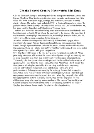 Cry the Beloved Country Movie versus Film Essay
Cry, the Beloved Country is a moving story of the Zulu pastor Stephen Kumalo and
his son Absalom. They live in an Africa torn apart by racial tensions and hate. It is
based on a work of love and hope, courage, and endurance, and deals with the
dignity of man. The author lived and died (1992) in South Africa and was one of the
greatest writers of that country. His other works include Too Late the Phalarope, Ah,
but Your Land Is Beautiful, and Tales from a Troubled Land.
The book was made into a movie starring James Earl Jones and Richard Harris. The
book takes you to South Africa, where the land itself is the essence of a man. It as if
the mountains, soaring high above the clouds, are the high moments in life, and the
valleys are ... Show more content on Helpwriting.net ...
At times, sections of dialogue are lifted directly from the books pages. More
importantly, however, Paton s themes are brought home with devastating, deep
impact through a production that captures the book s essence as close as it recounts
the narrative. There isn t a false note in Cry, The Beloved Country. Every scene in the
film is perfectly executed with great composition.
Cry, The Beloved Country is the first movie about racial relations in South Africa I
personally have seen which trusts the viewer s intelligence enough not to set up one
or more characters as a straw man to represent everything evil about apartheid.
Technically, the time period of the movie predates the formal institutionalization of
apartheid, but I still think the point s valid. Based on Alan Paton s 1946 novel, this
film gives us a loving but painful look at a society headed toward increasing
division and violence. James Earl Jones and Richard Harris give great
performances as fathers who are tested by the unhappy fates of their respective
sons. When these two have their first major scene together, we can t help but feel
compassion over the emotion involved. And later, when they eye each other while
taking refuge from a storm in a leaky church, they become an picture for two
different and wary tribes sharing a common home. The meat of Cry, the Beloved
Country concerns how events in the wake of the shooting transform the lives of
Stephen Kumalo and James Jarvis. Each is forced to abandon their
 