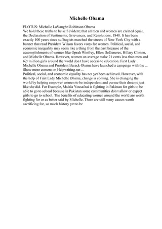 Michelle Obama
FLOTUS: Michelle LaVaughn Robinson Obama
We hold these truths to be self evident; that all men and women are created equal,
the Declaration of Sentiments, Grievances, and Resolutions, 1848. It has been
exactly 100 years since suffragists marched the streets of New York City with a
banner that read President Wilson favors votes for women. Political, social, and
economic inequality may seem like a thing from the past because of the
accomplishments of women like Oprah Winfrey, Ellen DeGeneres, Hillary Clinton,
and Michelle Obama. However, women on average make 21 cents less than men and
62+million girls around the world don t have access to education. First Lady
Michelle Obama and President Barack Obama have launched a campaign with the ...
Show more content on Helpwriting.net ...
Political, social, and economic equality has not yet been achieved. However, with
the help of First Lady Michelle Obama, change is coming. She is changing the
world by helping empower women to be independent and pursue their dreams just
like she did. For Example, Malala Yousafzai is fighting in Pakistan for girls to be
able to go to school because in Pakistan some communities don t allow or expect
girls to go to school. The benefits of educating women around the world are worth
fighting for or as better said by Michelle, There are still many causes worth
sacrificing for, so much history yet to be
 