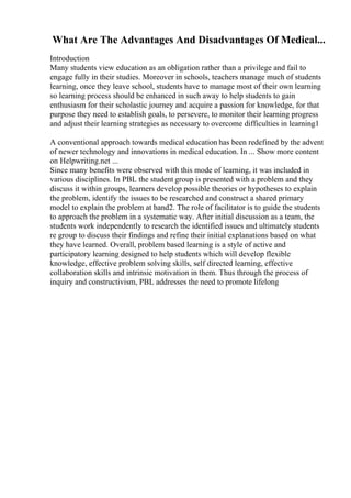 What Are The Advantages And Disadvantages Of Medical...
Introduction
Many students view education as an obligation rather than a privilege and fail to
engage fully in their studies. Moreover in schools, teachers manage much of students
learning, once they leave school, students have to manage most of their own learning
so learning process should be enhanced in such away to help students to gain
enthusiasm for their scholastic journey and acquire a passion for knowledge, for that
purpose they need to establish goals, to persevere, to monitor their learning progress
and adjust their learning strategies as necessary to overcome difficulties in learning1
A conventional approach towards medical education has been redefined by the advent
of newer technology and innovations in medical education. In ... Show more content
on Helpwriting.net ...
Since many benefits were observed with this mode of learning, it was included in
various disciplines. In PBL the student group is presented with a problem and they
discuss it within groups, learners develop possible theories or hypotheses to explain
the problem, identify the issues to be researched and construct a shared primary
model to explain the problem at hand2. The role of facilitator is to guide the students
to approach the problem in a systematic way. After initial discussion as a team, the
students work independently to research the identified issues and ultimately students
re group to discuss their findings and refine their initial explanations based on what
they have learned. Overall, problem based learning is a style of active and
participatory learning designed to help students which will develop flexible
knowledge, effective problem solving skills, self directed learning, effective
collaboration skills and intrinsic motivation in them. Thus through the process of
inquiry and constructivism, PBL addresses the need to promote lifelong
 