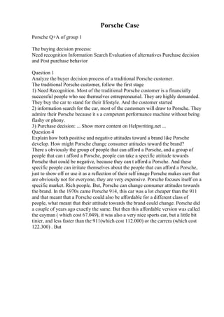 Porsche Case
Porsche Q+A of group 1
The buying decision process:
Need recognition Information Search Evaluation of alternatives Purchase decision
and Post purchase behavior
Question 1
Analyze the buyer decision process of a traditional Porsche customer.
The traditional Porsche customer, follow the first stage
1) Need Recognition. Most of the traditional Porsche customer is a financially
successful people who see themselves entrepreneurial. They are highly demanded.
They buy the car to stand for their lifestyle. And the customer started
2) information search for the car, most of the customers will draw to Porsche. They
admire their Porsche because it s a competent performance machine without being
flashy or phony.
3) Purchase decision: ... Show more content on Helpwriting.net ...
Question 4
Explain how both positive and negative attitudes toward a brand like Porsche
develop. How might Porsche change consumer attitudes toward the brand?
There s obviously the group of people that can afford a Porsche, and a group of
people that can t afford a Porsche, people can take a specific attitude towards
Porsche that could be negative, because they can t afford a Porsche. And these
specific people can irritate themselves about the people that can afford a Porsche,
just to show off or use it as a reflection of their self image Porsche makes cars that
are obviously not for everyone, they are very expensive. Porsche focuses itself on a
specific market. Rich people. But, Porsche can change consumer attitudes towards
the brand. In the 1970s came Porsche 914, this car was a lot cheaper than the 911
and that meant that a Porsche could also be affordable for a different class of
people, what meant that their attitude towards the brand could change. Porsche did
a couple of years ago exactly the same. But then this affordable version was called
the cayman ( which cost 67.049), it was also a very nice sports car, but a little bit
tinier, and less faster than the 911(which cost 112.000) or the carrera (which cost
122.300) . But
 