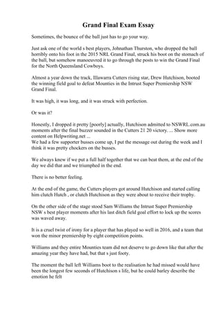 Grand Final Exam Essay
Sometimes, the bounce of the ball just has to go your way.
Just ask one of the world s best players, Johnathan Thurston, who dropped the ball
horribly onto his foot in the 2015 NRL Grand Final, struck his boot on the stomach of
the ball, but somehow manoeuvred it to go through the posts to win the Grand Final
for the North Queensland Cowboys.
Almost a year down the track, Illawarra Cutters rising star, Drew Hutchison, booted
the winning field goal to defeat Mounties in the Intrust Super Premiership NSW
Grand Final.
It was high, it was long, and it was struck with perfection.
Or was it?
Honestly, I dropped it pretty [poorly] actually, Hutchison admitted to NSWRL.com.au
moments after the final buzzer sounded in the Cutters 21 20 victory. ... Show more
content on Helpwriting.net ...
We had a few supporter busses come up, I put the message out during the week and I
think it was pretty chockers on the busses.
We always knew if we put a full half together that we can beat them, at the end of the
day we did that and we triumphed in the end.
There is no better feeling.
At the end of the game, the Cutters players got around Hutchison and started calling
him clutch Hutch , or clutch Hutchison as they were about to receive their trophy.
On the other side of the stage stood Sam Williams the Intrust Super Premiership
NSW s best player moments after his last ditch field goal effort to lock up the scores
was waved away.
It is a cruel twist of irony for a player that has played so well in 2016, and a team that
won the minor premiership by eight competition points.
Williams and they entire Mounties team did not deserve to go down like that after the
amazing year they have had, but that s just footy.
The moment the ball left Williams boot to the realisation he had missed would have
been the longest few seconds of Hutchison s life, but he could barley describe the
emotion he felt
 
