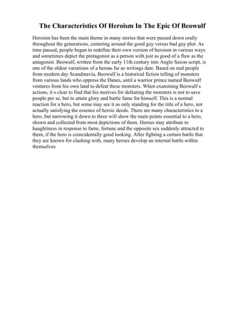 The Characteristics Of Heroism In The Epic Of Beowulf
Heroism has been the main theme in many stories that were passed down orally
throughout the generations, centering around the good guy versus bad guy plot. As
time passed, people began to redefine their own version of heroism in various ways
and sometimes depict the protagonist as a person with just as good of a flaw as the
antagonist. Beowulf, written from the early 11th century into Anglo Saxon script, is
one of the oldest variations of a heroas far as writings date. Based on real people
from modern day Scandinavia, Beowulf is a historical fiction telling of monsters
from various lands who oppress the Danes, until a warrior prince named Beowulf
ventures from his own land to defeat these monsters. When examining Beowulf s
actions, it s clear to find that his motives for defeating the monsters is not to save
people per se, but to attain glory and battle fame for himself. This is a normal
reaction for a hero, but some may see it as only standing for the title of a hero, not
actually satisfying the essence of heroic deeds. There are many characteristics to a
hero, but narrowing it down to three will show the main points essential to a hero,
shown and collected from most depictions of them. Heroes may attribute to
haughtiness in response to fame, fortune and the opposite sex suddenly attracted to
them, if the hero is coincidentally good looking. After fighting a certain battle that
they are known for clashing with, many heroes develop an internal battle within
themselves
 