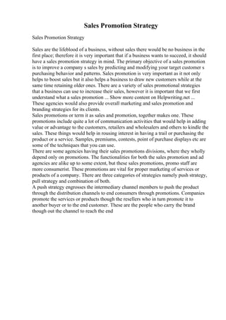 Sales Promotion Strategy
Sales Promotion Strategy
Sales are the lifeblood of a business, without sales there would be no business in the
first place; therefore it is very important that if a business wants to succeed, it should
have a sales promotion strategy in mind. The primary objective of a sales promotion
is to improve a company s sales by predicting and modifying your target customer s
purchasing behavior and patterns. Sales promotion is very important as it not only
helps to boost sales but it also helps a business to draw new customers while at the
same time retaining older ones. There are a variety of sales promotional strategies
that a business can use to increase their sales, however it is important that we first
understand what a sales promotion ... Show more content on Helpwriting.net ...
These agencies would also provide overall marketing and sales promotion and
branding strategies for its clients.
Sales promotions or term it as sales and promotion, together makes one. These
promotions include quite a lot of communication activities that would help in adding
value or advantage to the customers, retailers and wholesalers and others to kindle the
sales. These things would help in rousing interest in having a trail or purchasing the
product or a service. Samples, premiums, contests, point of purchase displays etc are
some of the techniques that you can use.
There are some agencies having their sales promotions divisions, where they wholly
depend only on promotions. The functionalities for both the sales promotion and ad
agencies are alike up to some extent, but these sales promotions, promo staff are
more consumerist. These promotions are vital for proper marketing of services or
products of a company. There are three categories of strategies namely push strategy,
pull strategy and combination of both.
A push strategy engrosses the intermediary channel members to push the product
through the distribution channels to end consumers through promotions. Companies
promote the services or products though the resellers who in turn promote it to
another buyer or to the end customer. These are the people who carry the brand
though out the channel to reach the end
 