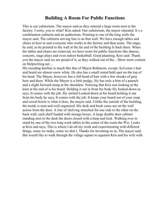 Building A Room For Public Functions
This is our cafatorium. The mayor said as they entered a large room next to the
factory. I sorry, you re what? Kris asked. Our cafatorium, the mayor repeated. It s a
combination cafeteria and an auditorium. Pointing to one of the long walls the
mayor said, The cafeteria serving line is on that wall. We have enough tables and
chairs in here to seat everyone who works in the factory and then some. The stage,
he said, as he pointed to the wall at the far end of the building Is back there. When
the tables and chairs are removed, we have room for public functions like dances,
concerts, stage plays and even indoor basketball. Good planning, Kris said. Thank
you the mayor said we are proud of it, as they walked out of the... Show more content
on Helpwriting.net ...
His receding hairline is much like that of Mayor Robinson, except, Sylvester s hair
and beard are almost snow white. He also has a small round bald spot on the top of
his head. The Mayor, however, has a full head of hair with a few streaks of gray
here and there. While the Mayor is a little pudgy, Sly has only a hint of a paunch
and a slight forward stoop at the shoulders. Noticing that Kris was looking at the
knot at the end of is his beard. Holding it out in from his body Sly looked down as
says, It comes with the job. Sly smiled Looked down at his beard holding it out
from his body he says, It comes with the job. It keeps your beard out of your soup
and cereal bowls is what it does, the mayor said. Unlike the outside of the building,
the inside is neat and well organized. His desk and book cases are on the wall
across from the door. A line of shelving stretched for one side to the other on the
back wall, each shelf loaded with storage boxes. A large double door cabinet
standing nest to the desk the doors closed with a hasp and lock. Walking over to
stand by one of the two long work tables in the center of the room the Wiz. Looks
at Kris and says, This is where I do all my work and experimenting with different
things, some we make, some we don t. Thanks for inventing us in, The mayor said.
But would like to walk through the village square to aquatint Kris and his wife with
 