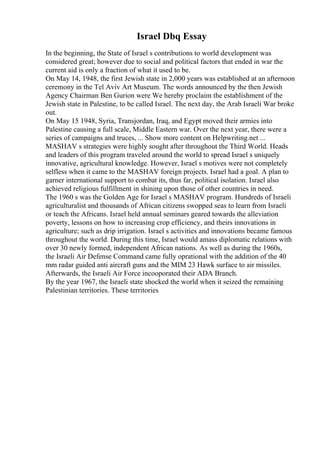 Israel Dbq Essay
In the beginning, the State of Israel s contributions to world development was
considered great; however due to social and political factors that ended in war the
current aid is only a fraction of what it used to be.
On May 14, 1948, the first Jewish state in 2,000 years was established at an afternoon
ceremony in the Tel Aviv Art Museum. The words announced by the then Jewish
Agency Chairman Ben Gurion were We hereby proclaim the establishment of the
Jewish state in Palestine, to be called Israel. The next day, the Arab Israeli War broke
out.
On May 15 1948, Syria, Transjordan, Iraq, and Egypt moved their armies into
Palestine causing a full scale, Middle Eastern war. Over the next year, there were a
series of campaigns and truces, ... Show more content on Helpwriting.net ...
MASHAV s strategies were highly sought after throughout the Third World. Heads
and leaders of this program traveled around the world to spread Israel s uniquely
innovative, agricultural knowledge. However, Israel s motives were not completely
selfless when it came to the MASHAV foreign projects. Israel had a goal. A plan to
garner international support to combat its, thus far, political isolation. Israel also
achieved religious fulfillment in shining upon those of other countries in need.
The 1960 s was the Golden Age for Israel s MASHAV program. Hundreds of Israeli
agriculturalist and thousands of African citizens swopped seas to learn from Israeli
or teach the Africans. Israel held annual seminars geared towards the alleviation
poverty, lessons on how to increasing crop efficiency, and theirs innovations in
agriculture; such as drip irrigation. Israel s activities and innovations became famous
throughout the world. During this time, Israel would amass diplomatic relations with
over 30 newly formed, independent African nations. As well as during the 1960s,
the Israeli Air Defense Command came fully oprational with the addition of the 40
mm radar guided anti aircraft guns and the MIM 23 Hawk surface to air missiles.
Afterwards, the Israeli Air Force incooporated their ADA Branch.
By the year 1967, the Israeli state shocked the world when it seized the remaining
Palestinian territories. These territories
 