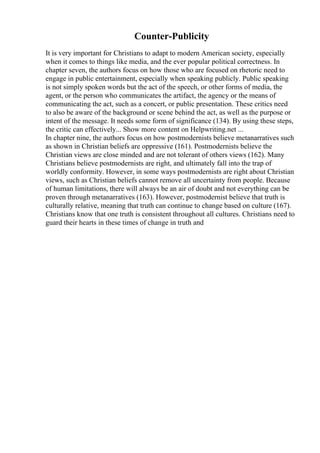 Counter-Publicity
It is very important for Christians to adapt to modern American society, especially
when it comes to things like media, and the ever popular political correctness. In
chapter seven, the authors focus on how those who are focused on rhetoric need to
engage in public entertainment, especially when speaking publicly. Public speaking
is not simply spoken words but the act of the speech, or other forms of media, the
agent, or the person who communicates the artifact, the agency or the means of
communicating the act, such as a concert, or public presentation. These critics need
to also be aware of the background or scene behind the act, as well as the purpose or
intent of the message. It needs some form of significance (134). By using these steps,
the critic can effectively... Show more content on Helpwriting.net ...
In chapter nine, the authors focus on how postmodernists believe metanarratives such
as shown in Christian beliefs are oppressive (161). Postmodernists believe the
Christian views are close minded and are not tolerant of others views (162). Many
Christians believe postmodernists are right, and ultimately fall into the trap of
worldly conformity. However, in some ways postmodernists are right about Christian
views, such as Christian beliefs cannot remove all uncertainty from people. Because
of human limitations, there will always be an air of doubt and not everything can be
proven through metanarratives (163). However, postmodernist believe that truth is
culturally relative, meaning that truth can continue to change based on culture (167).
Christians know that one truth is consistent throughout all cultures. Christians need to
guard their hearts in these times of change in truth and
 