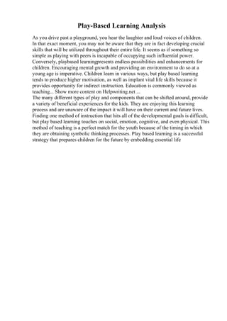 Play-Based Learning Analysis
As you drive past a playground, you hear the laughter and loud voices of children.
In that exact moment, you may not be aware that they are in fact developing crucial
skills that will be utilized throughout their entire life. It seems as if something so
simple as playing with peers is incapable of occupying such influential power.
Conversely, playbased learningpresents endless possibilities and enhancements for
children. Encouraging mental growth and providing an environment to do so at a
young age is imperative. Children learn in various ways, but play based learning
tends to produce higher motivation, as well as implant vital life skills because it
provides opportunity for indirect instruction. Education is commonly viewed as
teaching... Show more content on Helpwriting.net ...
The many different types of play and components that can be shifted around, provide
a variety of beneficial experiences for the kids. They are enjoying this learning
process and are unaware of the impact it will have on their current and future lives.
Finding one method of instruction that hits all of the developmental goals is difficult,
but play based learning touches on social, emotion, cognitive, and even physical. This
method of teaching is a perfect match for the youth because of the timing in which
they are obtaining symbolic thinking processes. Play based learning is a successful
strategy that prepares children for the future by embedding essential life
 
