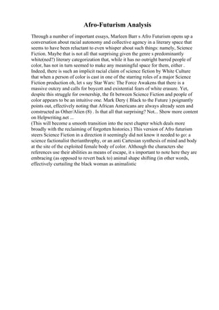 Afro-Futurism Analysis
Through a number of important essays, Marleen Barr s Afro Futurism opens up a
conversation about racial autonomy and collective agency in a literary space that
seems to have been reluctant to even whisper about such things: namely, Science
Fiction. Maybe that is not all that surprising given the genre s predominantly
white(ned?) literary categorization that, while it has no outright barred people of
color, has not in turn seemed to make any meaningful space for them, either .
Indeed, there is such an implicit racial claim of science fiction by White Culture
that when a person of color is cast in one of the starring roles of a major Science
Fiction production oh, let s say Star Wars: The Force Awakens that there is a
massive outcry and calls for boycott and existential fears of white erasure. Yet,
despite this struggle for ownership, the fit between Science Fiction and people of
color appears to be an intuitive one. Mark Dery ( Black to the Future ) poignantly
points out, effectively noting that African Americans are always already seen and
constructed as Other/Alien (8) . Is that all that surprising? Not... Show more content
on Helpwriting.net ...
(This will become a smooth transition into the next chapter which deals more
broadly with the reclaiming of forgotten histories.) This version of Afro futurism
steers Science Fiction in a direction it seemingly did not know it needed to go: a
science factionalist therianthrophy, or an anti Cartesian synthesis of mind and body
at the site of the exploited female body of color. Although the characters she
references use their abilities as means of escape, it s important to note here they are
embracing (as opposed to revert back to) animal shape shifting (in other words,
effectively curtailing the black woman as animalistic
 