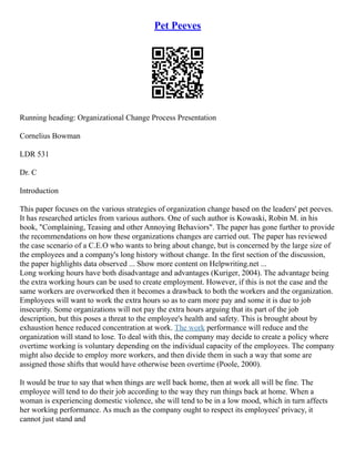Pet Peeves
Running heading: Organizational Change Process Presentation
Cornelius Bowman
LDR 531
Dr. C
Introduction
This paper focuses on the various strategies of organization change based on the leaders' pet peeves.
It has researched articles from various authors. One of such author is Kowaski, Robin M. in his
book, "Complaining, Teasing and other Annoying Behaviors". The paper has gone further to provide
the recommendations on how these organizations changes are carried out. The paper has reviewed
the case scenario of a C.E.O who wants to bring about change, but is concerned by the large size of
the employees and a company's long history without change. In the first section of the discussion,
the paper highlights data observed ... Show more content on Helpwriting.net ...
Long working hours have both disadvantage and advantages (Kuriger, 2004). The advantage being
the extra working hours can be used to create employment. However, if this is not the case and the
same workers are overworked then it becomes a drawback to both the workers and the organization.
Employees will want to work the extra hours so as to earn more pay and some it is due to job
insecurity. Some organizations will not pay the extra hours arguing that its part of the job
description, but this poses a threat to the employee's health and safety. This is brought about by
exhaustion hence reduced concentration at work. The work performance will reduce and the
organization will stand to lose. To deal with this, the company may decide to create a policy where
overtime working is voluntary depending on the individual capacity of the employees. The company
might also decide to employ more workers, and then divide them in such a way that some are
assigned those shifts that would have otherwise been overtime (Poole, 2000).
It would be true to say that when things are well back home, then at work all will be fine. The
employee will tend to do their job according to the way they run things back at home. When a
woman is experiencing domestic violence, she will tend to be in a low mood, which in turn affects
her working performance. As much as the company ought to respect its employees' privacy, it
cannot just stand and
 