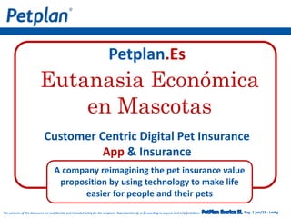Pag. 1 jan/19 - LmhgThe contents of this document are confidential and intended solely for the recipient. Reproduction of, or forwarding to anyone is strictly forbidden.
Petplan.Es
Customer Centric Digital Pet Insurance
App & Insurance
A company reimagining the pet insurance value
proposition by using technology to make life
easier for people and their pets
Eutanasia Económica
en Mascotas
 