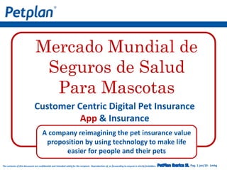 Pag. 1 jan/19 - LmhgThe contents of this document are confidential and intended solely for the recipient. Reproduction of, or forwarding to anyone is strictly forbidden.
Customer Centric Digital Pet Insurance
App & Insurance
A company reimagining the pet insurance value
proposition by using technology to make life
easier for people and their pets
Mercado Mundial de
Seguros de Salud
Para Mascotas
 