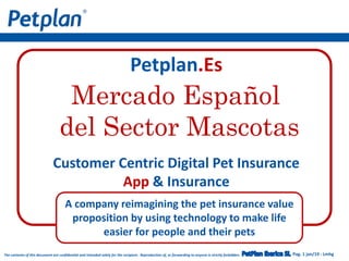 Pag. 1 jan/19 - LmhgThe contents of this document are confidential and intended solely for the recipient. Reproduction of, or forwarding to anyone is strictly forbidden.
Petplan.Es
Customer Centric Digital Pet Insurance
App & Insurance
A company reimagining the pet insurance value
proposition by using technology to make life
easier for people and their pets
Mercado Español
del Sector Mascotas
 