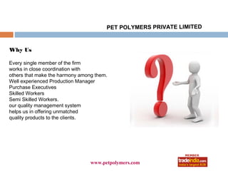 PET POLYMERS PRIVATE LIMITED


Why Us

Every single member of the firm
works in close coordination with
others that make the harmony among them.
Well experienced Production Manager
Purchase Executives
Skilled Workers
Semi Skilled Workers.
our quality management system
helps us in offering unmatched
quality products to the clients.




                                      roto1234
                                 www.petpolymers.com
 