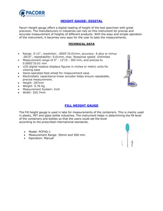 HEIGHT GAUGE- DIGITAL
Pacorr Height gauge offers a digital reading of height of the test specimen with great
precision. The manufacturers in industries can rely on this instrument for precise and
accurate measurement of heights of different products. With the easy and simple operation
of the instrument, it becomes very easy for the user to take the measurements.
TECHNICAL DATA
 Range: 0-12'', resolution: .0005''/0.01mm, accuracy: A plus or minus
.0015'', repeatability: 0.01mm, max. Response speed: Unlimited
 Measurement range of 0” - 12"/0 - 300 mm, and precise to
0.0005”/0.01 mm
 LCD digital readout displays figures in inches or metric units for
viewing ease
 Hand-operated feed wheel for measurement ease
 Electrostatic capacitance linear encoder helps ensure repeatable,
precise measurement.
 Height: 287mm
 Weight: 6.76 Kg
 Measurement System: Inch
 Width: 205.7mm
FILL HEIGHT GAUGE
The Fill height gauge is used in labs for measurements of the containers. This is mainly used
in plastic, PET and glass bottle industries. The instrument helps in determining the fill level
of the containers and bottles so that the users could set the level
according to the prescribed international standards.
 Model: PCFHG-1
 Measurement Range: 50mm and 500 mm.
 Operation: Manual
 