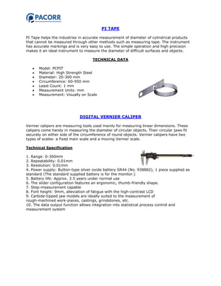 PI TAPE
PI Tape helps the industries in accurate measurement of diameter of cylindrical products
that cannot be measured through other methods such as measuring tape. The instrument
has accurate markings and is very easy to use. The simple operation and high precision
makes it an ideal instrument to measure the diameter of difficult surfaces and objects.
TECHNICAL DATA
 Model: PCPIT
 Material: High Strength Steel
 Diameter: 20-300 mm
 Circumference: 60-950 mm
 Least Count: 1 mm
 Measurement Units: mm
 Measurement: Visually on Scale
DIGITAL VERNIER CALIPER
Vernier calipers are measuring tools used mainly for measuring linear dimensions. These
calipers come handy in measuring the diameter of circular objects. Their circular jaws fit
securely on either side of the circumference of round objects. Vernier calipers have two
types of scales- a fixed main scale and a moving Vernier scale.
Technical Specification
1. Range: 0-300mm
2. Repeatability: 0.01mm
3. Resolution: 0.01mm
4. Power supply: Button-type silver oxide battery SR44 (No. 938882), 1 piece supplied as
standard (The standard supplied battery is for the monitor.)
5. Battery life: Approx. 3.5 years under normal use
6. The slider configuration features an ergonomic, thumb-friendly shape.
7. Step-measurement capable
8. Font height: 9mm, alleviation of fatigue with the high-contrast LCD
9. Carbide-tipped jaw models are ideally suited to the measurement of
rough-machined work-pieces, castings, grindstones, etc.
10. The data output function allows integration into statistical process control and
measurement system
 