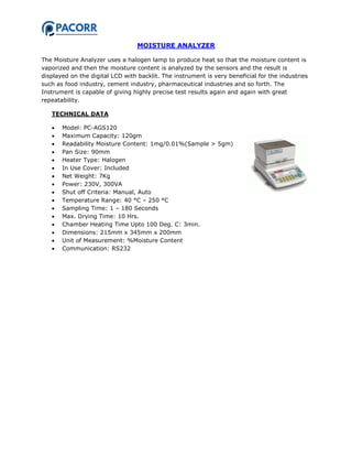 MOISTURE ANALYZER
The Moisture Analyzer uses a halogen lamp to produce heat so that the moisture content is
vaporized and then the moisture content is analyzed by the sensors and the result is
displayed on the digital LCD with backlit. The instrument is very beneficial for the industries
such as food industry, cement industry, pharmaceutical industries and so forth. The
Instrument is capable of giving highly precise test results again and again with great
repeatability.
TECHNICAL DATA
 Model: PC-AGS120
 Maximum Capacity: 120gm
 Readability Moisture Content: 1mg/0.01%(Sample > 5gm)
 Pan Size: 90mm
 Heater Type: Halogen
 In Use Cover: Included
 Net Weight: 7Kg
 Power: 230V, 300VA
 Shut off Criteria: Manual, Auto
 Temperature Range: 40 °C – 250 °C
 Sampling Time: 1 – 180 Seconds
 Max. Drying Time: 10 Hrs.
 Chamber Heating Time Upto 100 Deg. C: 3min.
 Dimensions: 215mm x 345mm x 200mm
 Unit of Measurement: %Moisture Content
 Communication: RS232
 