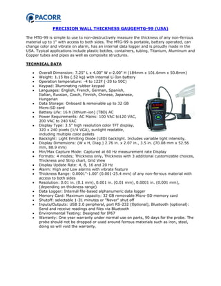 PRECISION WALL THICKNESS GAUGEMTG-99 (USA)
The MTG-99 is simple to use to non-destructively measure the thickness of any non-ferrous
material up to 1" with access to both sides. The MTG-99 is portable, battery operated, can
change color and vibrate on alarm, has an internal data logger and is proudly made in the
USA. Typical applications include plastic bottles, containers, tubing, Titanium, Aluminum and
Copper tubes and pipes as well as composite structures.
TECHNICAL DATA
 Overall Dimension: 7.25" L x 4.00" W x-2.00" H (184mm x 101.6mm x 50.8mm)
 Weight: 1.15 lbs (.52 kg) with internal Li-Ion battery
 Operation temperature: -4 to 122F (-20 to 50C)
 Keypad: Illuminating rubber keypad
 Languages: English, French, German, Spanish,
Italian, Russian, Czech, Finnish, Chinese, Japanese,
Hungarian
 Data Storage: Onboard & removable up to 32 GB
Micro-SD card
 Battery Life: 16 h (lithium-ion) (TBD) AC
 Power Requirements: AC Mains: 100 VAC to120 VAC,
200 VAC to 240 VAC
 Display Type: 3.5" high resolution color TFT display,
320 x 240 pixels (1/4 VGA), sunlight readable,
including multiple color pallets
 Backlight: Light Emitting Diode (LED) backlight. Includes variable light intensity.
 Display Dimensions: (W x H, Diag.) 2.76 in. x 2.07 in., 3.5 in. (70.08 mm x 52.56
mm, 88.9 mm)
 Min/Max Capture Mode: Captured at 60 Hz measurement rate Display
 Formats: 4 modes; Thickness only, Thickness with 3 additional customizable choices,
Thickness and Strip chart, Grid View
 Display Update Rate: 4, 8, 16 and 20 Hz
 Alarm: High and Low alarms with vibrate feature
 Thickness Range: 0.0001"-1.00" (0.001-25.4 mm) of any non-ferrous material with
access to both sides
 Resolution: 0.01 in. (0.1 mm), 0.001 in. (0.01 mm), 0.0001 in. (0.001 mm),
(depending on thickness range)
 Data Logger: Internal file-based alphanumeric data logger
 Memory Card: Maximum capacity: 32 GB removable Micro-SD memory card
 Shutoff: selectable 1-31 minutes or "Never" shut off
 Inputs/Outputs: USB 2.0 peripheral, port RS-232 (Optional), Bluetooth (optional):
Send and receive readings and files via Bluetooth
 Environmental Testing: Designed for IP67
 Warranty: One year warranty under normal use on parts, 90 days for the probe. The
probe should not be dropped or used around ferrous materials such as iron, steel,
doing so will void the warranty.
 