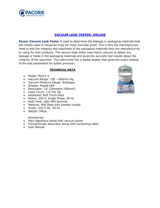 VACUUM LEAK TESTER- DELUXE
Pacorr Vacuum Leak Tester is used to determine the leakage in packaging materials that
are mostly used in industries must be intact and leak proof. This is why the manufacturers
need to test the integrity and intactness of the packaging materials they are manufacturing
or using for their products. The vacuum leak tester uses heavy vacuum to detect any
leakage or holes in the packaging materials and gives the accurate test results about the
integrity of the specimen. The instrument has a digital display that gives the exact reading
of the test parameters for better precision.
TECHNICAL DATA
 Model: PCVLT-1
 Vacuum Range: 150 – 600mm-Hg
 Vacuum Pressure Gauge: Analogue
 Display: Digital LED
 Desiccator: 12” (Diameter-300mm)
 Least Count: 1.0 mm Hg
 Keyboard: Soft Touch Keys
 Power: 220 V, Single Phase, 50 Hz
 Hold Time: Upto 999 Seconds
 Material: Mild Steel duly powder coated
 Power: 230 V AC, 50 Hz.
 Weight 14Kgs.
Accessories:
 Main Apparatus along with vacuum pump
 Polycarbonate desiccator along with connecting cable.
 User Manual
 