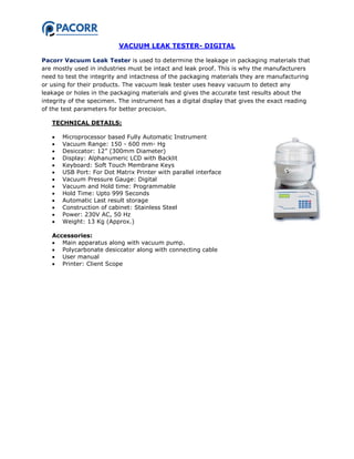 VACUUM LEAK TESTER- DIGITAL
Pacorr Vacuum Leak Tester is used to determine the leakage in packaging materials that
are mostly used in industries must be intact and leak proof. This is why the manufacturers
need to test the integrity and intactness of the packaging materials they are manufacturing
or using for their products. The vacuum leak tester uses heavy vacuum to detect any
leakage or holes in the packaging materials and gives the accurate test results about the
integrity of the specimen. The instrument has a digital display that gives the exact reading
of the test parameters for better precision.
TECHNICAL DETAILS:
 Microprocessor based Fully Automatic Instrument
 Vacuum Range: 150 - 600 mm- Hg
 Desiccator: 12” (300mm Diameter)
 Display: Alphanumeric LCD with Backlit
 Keyboard: Soft Touch Membrane Keys
 USB Port: For Dot Matrix Printer with parallel interface
 Vacuum Pressure Gauge: Digital
 Vacuum and Hold time: Programmable
 Hold Time: Upto 999 Seconds
 Automatic Last result storage
 Construction of cabinet: Stainless Steel
 Power: 230V AC, 50 Hz
 Weight: 13 Kg (Approx.)
Accessories:
 Main apparatus along with vacuum pump.
 Polycarbonate desiccator along with connecting cable
 User manual
 Printer: Client Scope
 