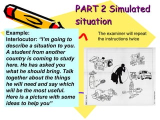 PART 2 Simulated situation The examiner will repeat the instructions twice Example: Interlocutor:  “I’m going to describe a situation to you. A student from another country is coming to study here. He has asked you what he should bring. Talk together about the things he will need and say which will be the most useful. Here is a picture with some ideas to help you” 