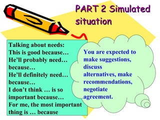 PART 2 Simulated situation Talking about needs: This is good because… He’ll probably need… because… He’ll definitely need… because… I don’t think … is so important because… For me, the most important thing is … because You are expected to make suggestions, discuss alternatives, make recommendations, negotiate agreement. 
