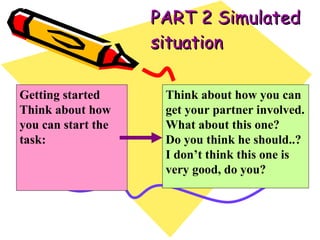 PART 2 Simulated situation Think about how you can get your partner involved. What about this one? Do you think he should..? I don’t think this one is very good, do you? Getting started Think about how you can start the task: 
