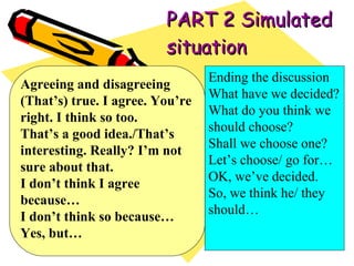 PART 2 Simulated situation Agreeing and disagreeing (That’s) true. I agree. You’re right. I think so too. That’s a good idea./That’s interesting. Really? I’m not sure about that. I don’t think I agree because… I don’t think so because… Yes, but… Ending the discussion What have we decided? What do you think we should choose? Shall we choose one? Let’s choose/ go for… OK, we’ve decided. So, we think he/ they should… 