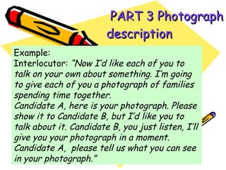   PART 3 Photograph description   Example: Interlocutor:  “Now I’d like each of you to talk on your own about something. I’m going to give each of you a photograph of families spending time together. Candidate A, here is your photograph. Please show it to Candidate B, but I’d like you to talk about it. Candidate B, you just listen, I’ll give you your photograph in a moment. Candidate A,  please tell us what you can see in your photograph.” 