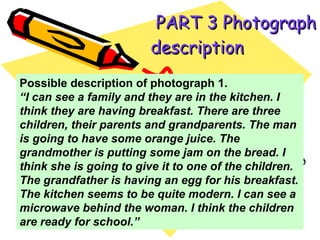   PART 3 Photograph description   Possible description of photograph 1.  “ I can see a family and they are in the kitchen. I think they are having breakfast. There are three children, their parents and grandparents. The man is going to have some orange juice. The grandmother is putting some jam on the bread. I think she is going to give it to one of the children. The grandfather is having an egg for his breakfast. The kitchen seems to be quite modern. I can see a microwave behind the woman. I think the children are ready for school.” 